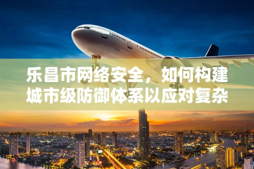 乐昌市网络安全，如何构建城市级防御体系以应对复杂威胁？
