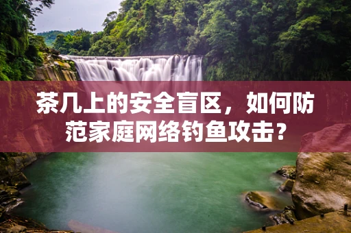茶几上的安全盲区，如何防范家庭网络钓鱼攻击？