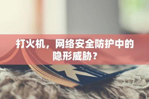 打火机，网络安全防护中的隐形威胁？