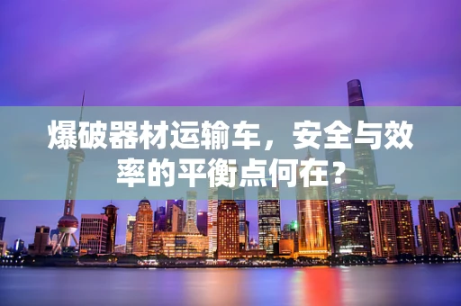爆破器材运输车，安全与效率的平衡点何在？