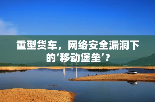 重型货车，网络安全漏洞下的‘移动堡垒’？