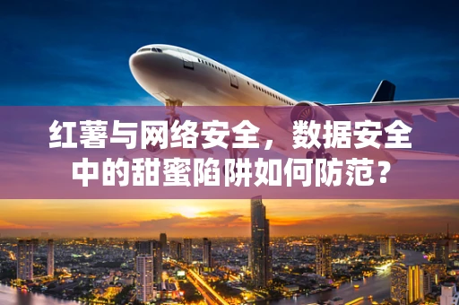 红薯与网络安全，数据安全中的甜蜜陷阱如何防范？