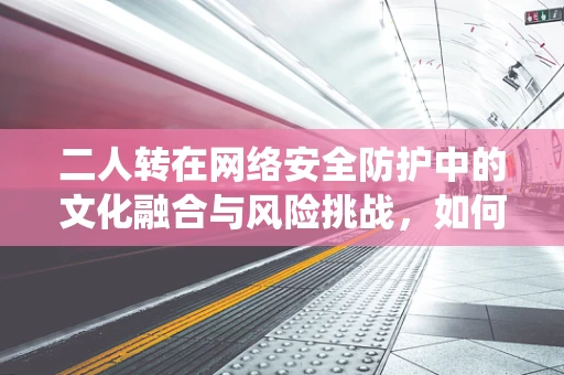 二人转在网络安全防护中的文化融合与风险挑战，如何平衡传统与现代？