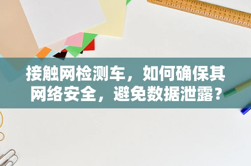接触网检测车，如何确保其网络安全，避免数据泄露？
