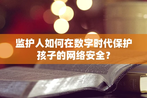 监护人如何在数字时代保护孩子的网络安全？