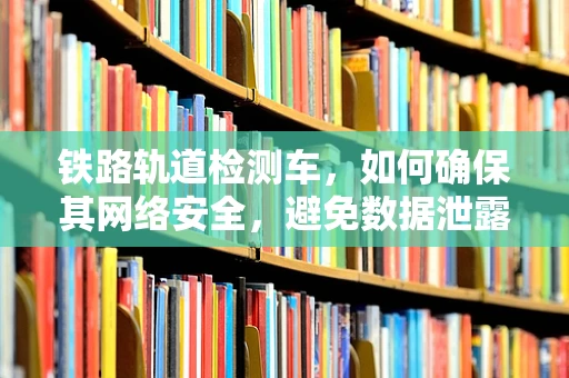 铁路轨道检测车，如何确保其网络安全，避免数据泄露？