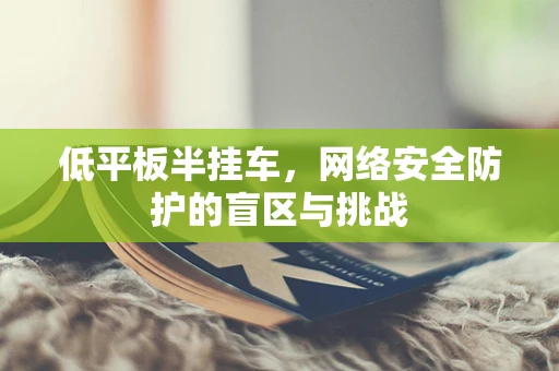 低平板半挂车，网络安全防护的盲区与挑战