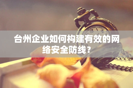 台州企业如何构建有效的网络安全防线？