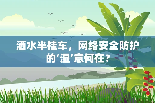 洒水半挂车，网络安全防护的‘湿’意何在？