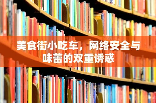 美食街小吃车，网络安全与味蕾的双重诱惑