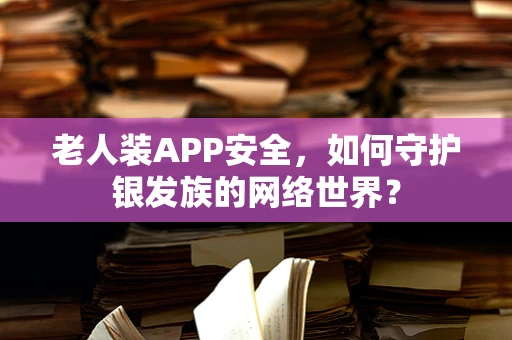 老人装APP安全，如何守护银发族的网络世界？