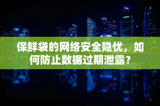 保鲜袋的网络安全隐忧，如何防止数据过期泄露？