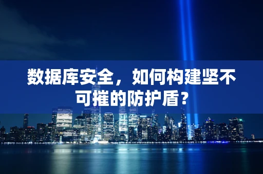 数据库安全，如何构建坚不可摧的防护盾？