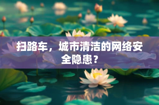 扫路车，城市清洁的网络安全隐患？
