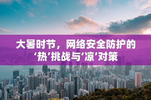 大暑时节，网络安全防护的‘热’挑战与‘凉’对策