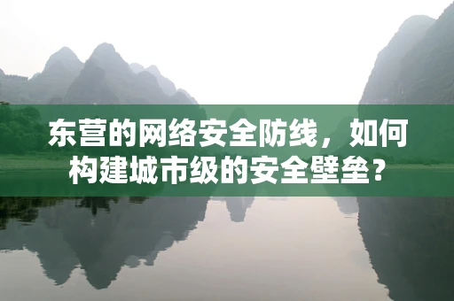 东营的网络安全防线，如何构建城市级的安全壁垒？