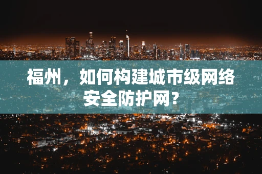 福州，如何构建城市级网络安全防护网？