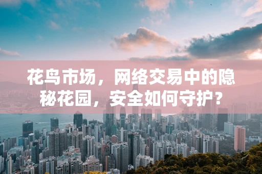 花鸟市场，网络交易中的隐秘花园，安全如何守护？