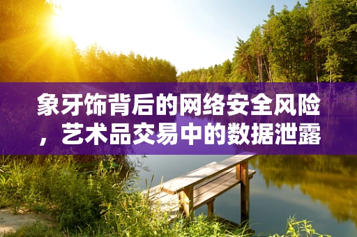 象牙饰背后的网络安全风险，艺术品交易中的数据泄露隐患