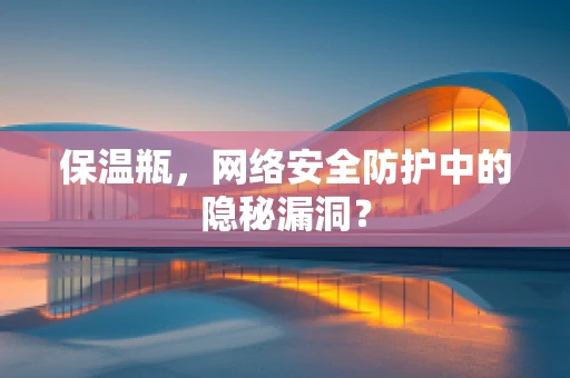 保温瓶，网络安全防护中的隐秘漏洞？