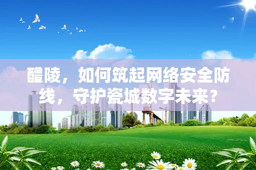 醴陵，如何筑起网络安全防线，守护瓷城数字未来？