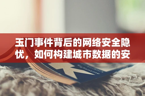 玉门事件背后的网络安全隐忧，如何构建城市数据的安全防线？