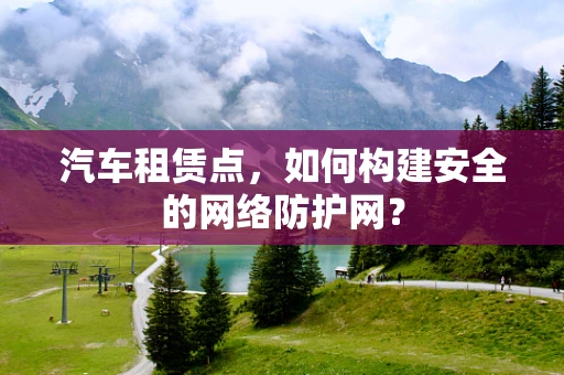 汽车租赁点，如何构建安全的网络防护网？
