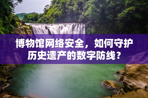 博物馆网络安全，如何守护历史遗产的数字防线？