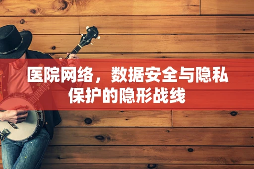 医院网络，数据安全与隐私保护的隐形战线
