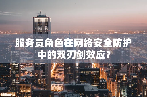 服务员角色在网络安全防护中的双刃剑效应？