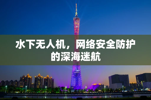 水下无人机，网络安全防护的深海迷航