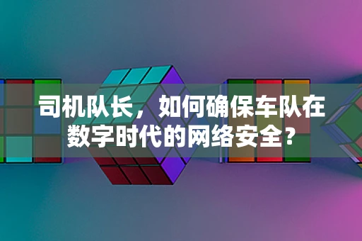 司机队长，如何确保车队在数字时代的网络安全？