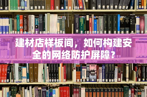 建材店样板间，如何构建安全的网络防护屏障？