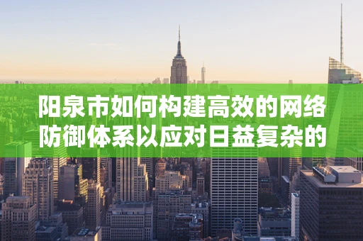 阳泉市如何构建高效的网络防御体系以应对日益复杂的网络威胁？