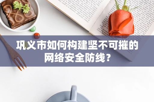 巩义市如何构建坚不可摧的网络安全防线？