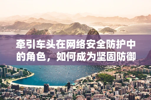 牵引车头在网络安全防护中的角色，如何成为坚固防御链的起点？