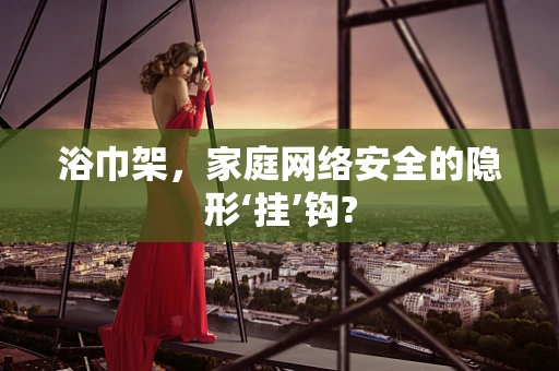 浴巾架，家庭网络安全的隐形‘挂’钩?