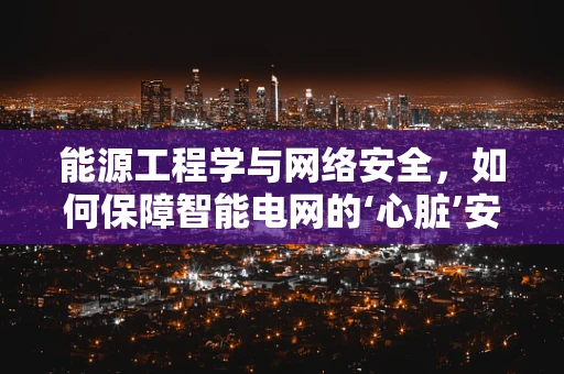 能源工程学与网络安全，如何保障智能电网的‘心脏’安全？