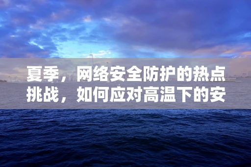夏季，网络安全防护的热点挑战，如何应对高温下的安全威胁？