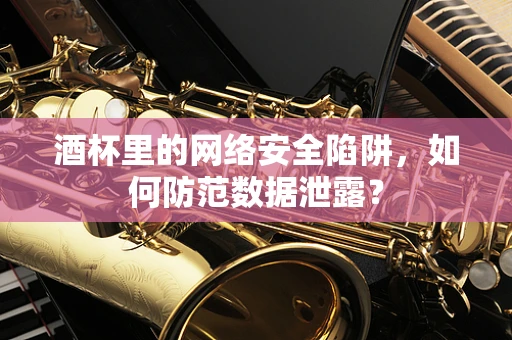 酒杯里的网络安全陷阱，如何防范数据泄露？