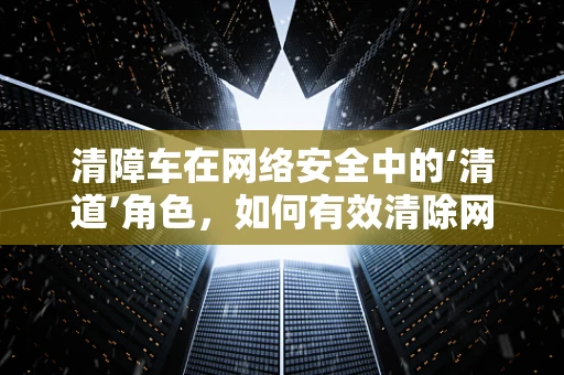 清障车在网络安全中的‘清道’角色，如何有效清除网络威胁？