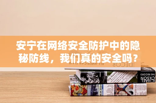 安宁在网络安全防护中的隐秘防线，我们真的安全吗？