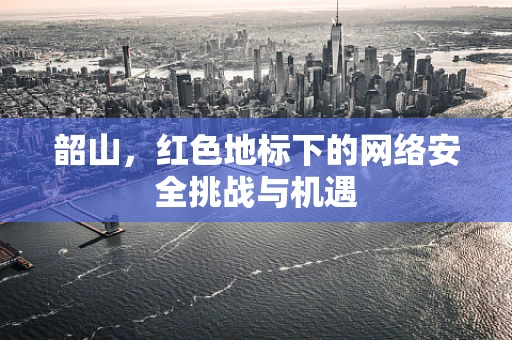 韶山，红色地标下的网络安全挑战与机遇