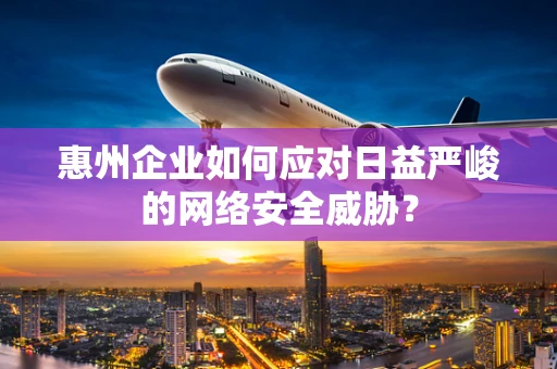 惠州企业如何应对日益严峻的网络安全威胁？