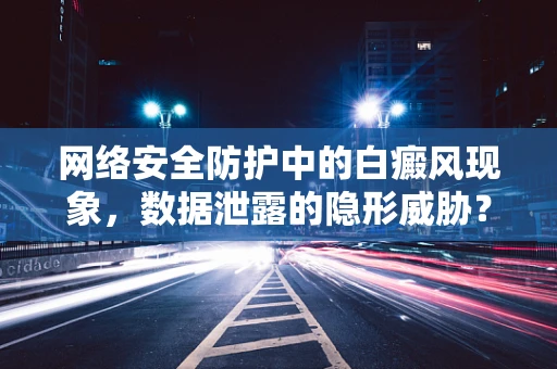 网络安全防护中的白癜风现象，数据泄露的隐形威胁？