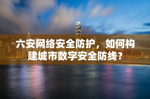 六安网络安全防护，如何构建城市数字安全防线？