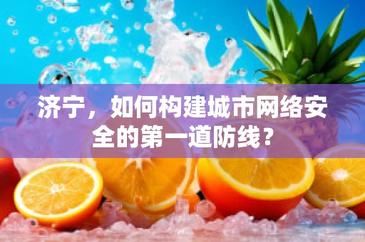 济宁，如何构建城市网络安全的第一道防线？