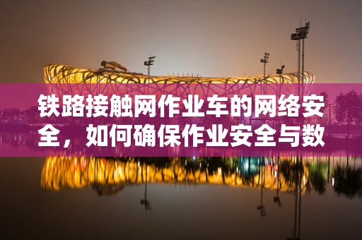 铁路接触网作业车的网络安全，如何确保作业安全与数据不泄露？