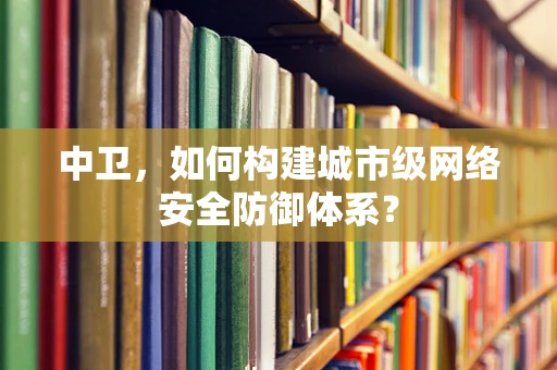 中卫，如何构建城市级网络安全防御体系？