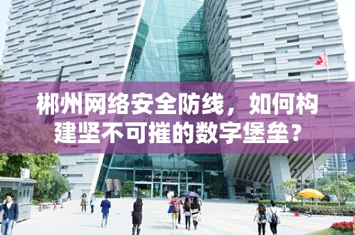 郴州网络安全防线，如何构建坚不可摧的数字堡垒？